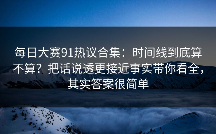 每日大赛91热议合集：时间线到底算不算？把话说透更接近事实带你看全，其实答案很简单
