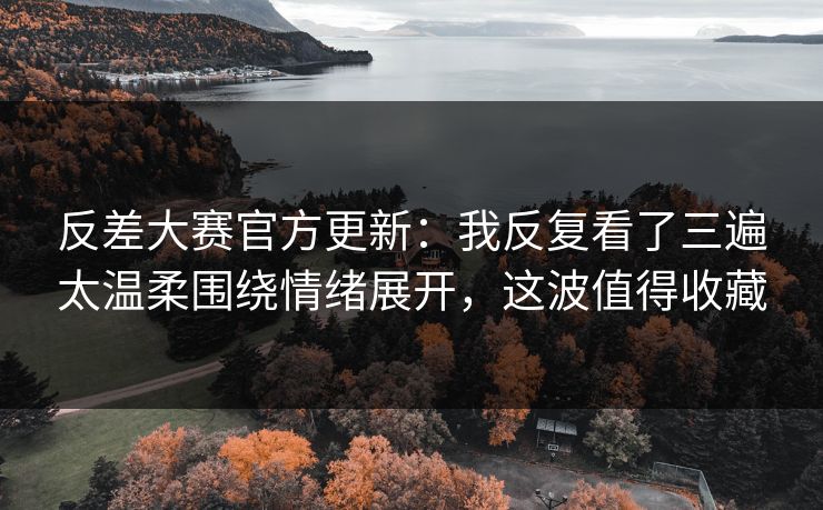 反差大赛官方更新：我反复看了三遍太温柔围绕情绪展开，这波值得收藏