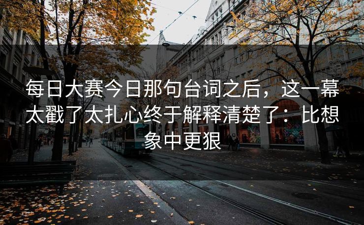 每日大赛今日那句台词之后，这一幕太戳了太扎心终于解释清楚了：比想象中更狠