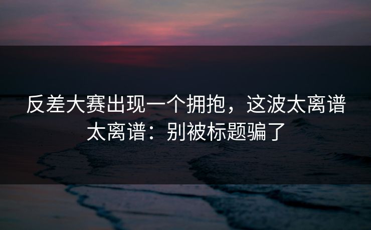 反差大赛出现一个拥抱，这波太离谱太离谱：别被标题骗了