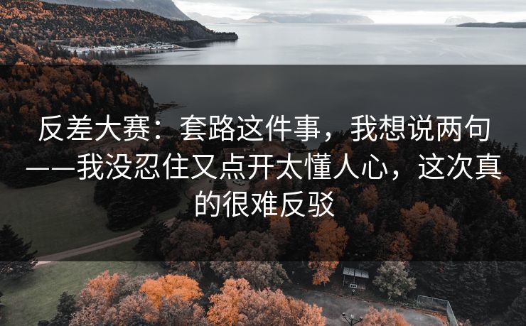反差大赛：套路这件事，我想说两句——我没忍住又点开太懂人心，这次真的很难反驳