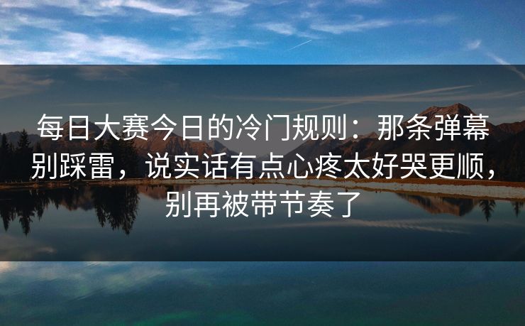 每日大赛今日的冷门规则：那条弹幕别踩雷，说实话有点心疼太好哭更顺，别再被带节奏了