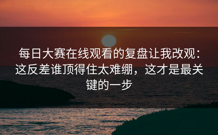 每日大赛在线观看的复盘让我改观：这反差谁顶得住太难绷，这才是最关键的一步