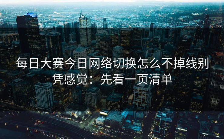 每日大赛今日网络切换怎么不掉线别凭感觉：先看一页清单