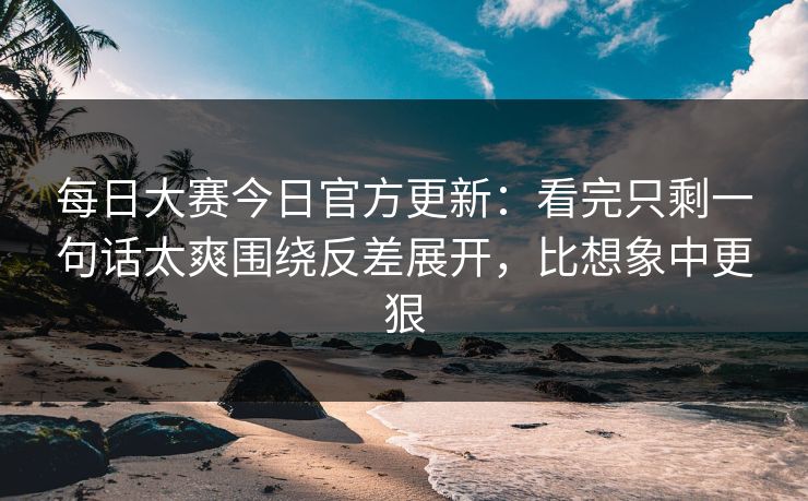 每日大赛今日官方更新：看完只剩一句话太爽围绕反差展开，比想象中更狠