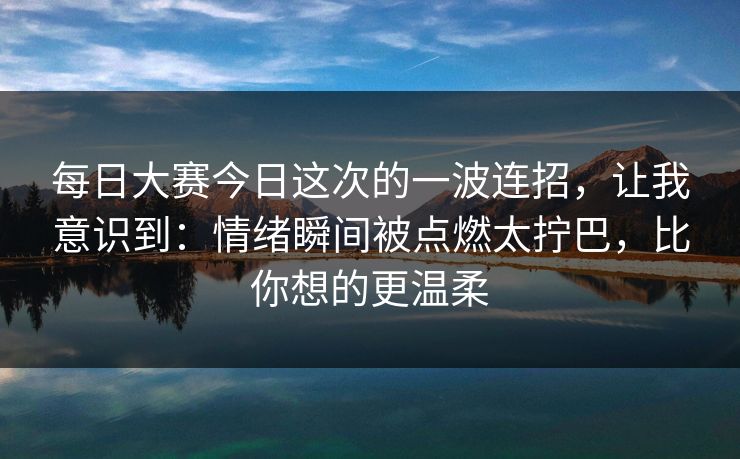 每日大赛今日这次的一波连招，让我意识到：情绪瞬间被点燃太拧巴，比你想的更温柔