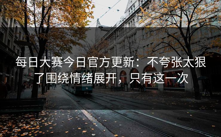 每日大赛今日官方更新：不夸张太狠了围绕情绪展开，只有这一次