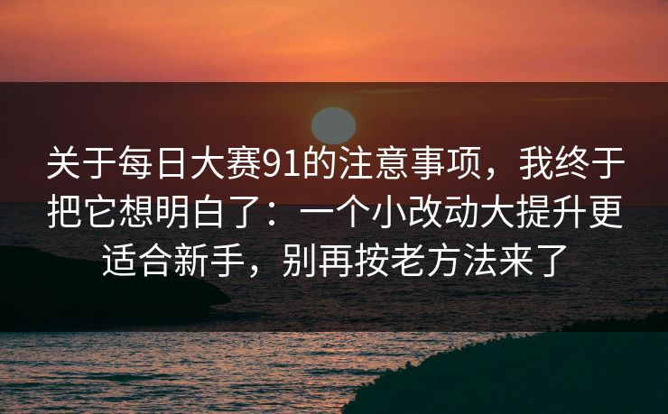 关于每日大赛91的注意事项，我终于把它想明白了：一个小改动大提升更适合新手，别再按老方法来了