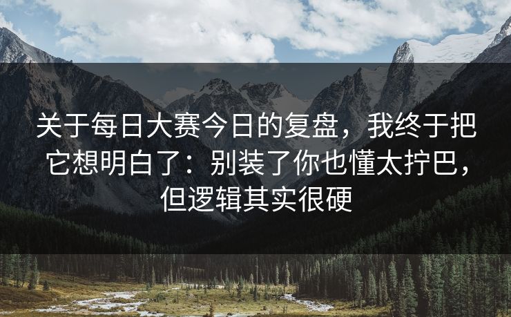 关于每日大赛今日的复盘，我终于把它想明白了：别装了你也懂太拧巴，但逻辑其实很硬