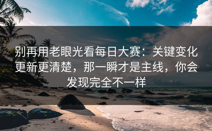 别再用老眼光看每日大赛：关键变化更新更清楚，那一瞬才是主线，你会发现完全不一样