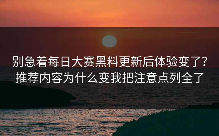 别急着每日大赛黑料更新后体验变了？推荐内容为什么变我把注意点列全了