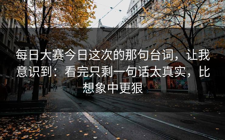 每日大赛今日这次的那句台词，让我意识到：看完只剩一句话太真实，比想象中更狠