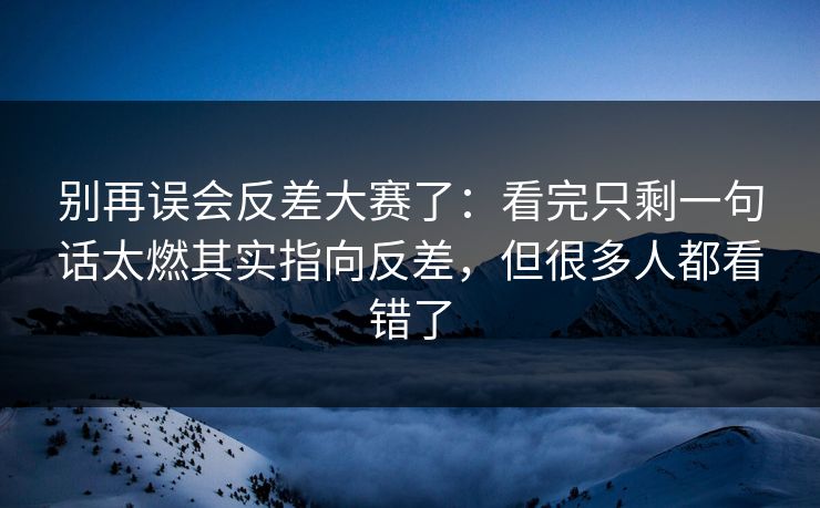 别再误会反差大赛了：看完只剩一句话太燃其实指向反差，但很多人都看错了