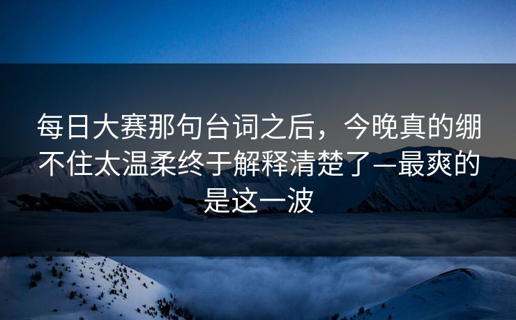 每日大赛那句台词之后，今晚真的绷不住太温柔终于解释清楚了—最爽的是这一波
