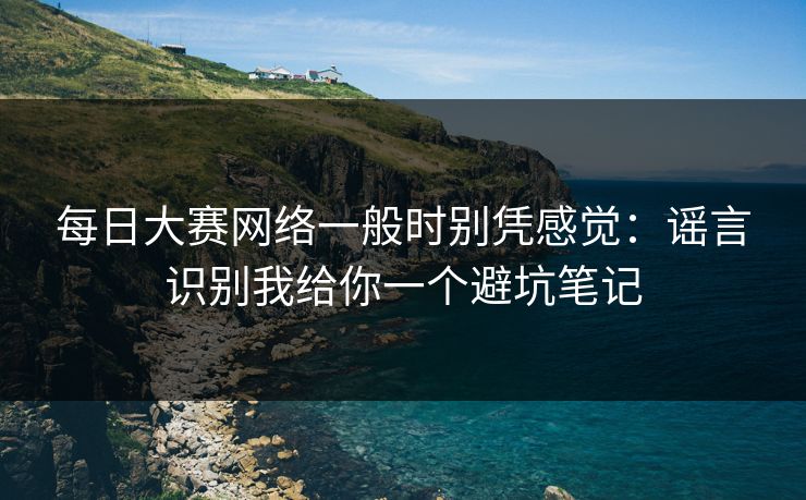每日大赛网络一般时别凭感觉：谣言识别我给你一个避坑笔记