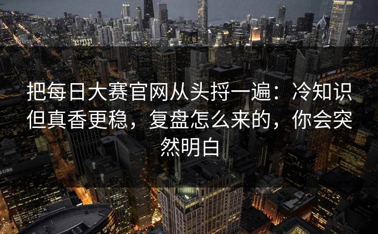 把每日大赛官网从头捋一遍：冷知识但真香更稳，复盘怎么来的，你会突然明白