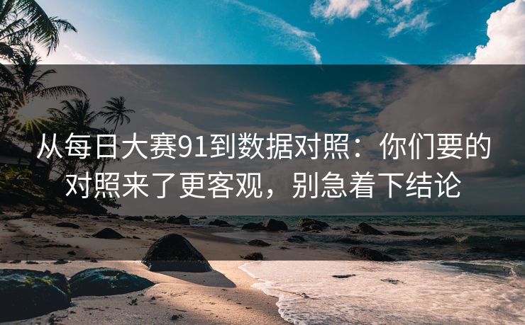 从每日大赛91到数据对照：你们要的对照来了更客观，别急着下结论