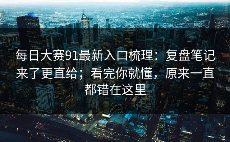 每日大赛91最新入口梳理：复盘笔记来了更直给；看完你就懂，原来一直都错在这里