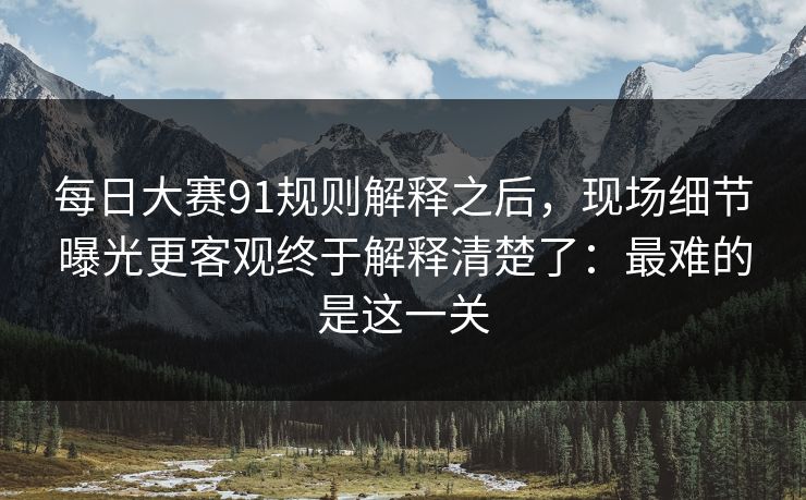 每日大赛91规则解释之后,现场细节曝光更客观终于解释清楚了:最难的是这一关 每日大赛91规则解释之后,现场细节曝光更客观终于解释清楚了:最难的是这一关