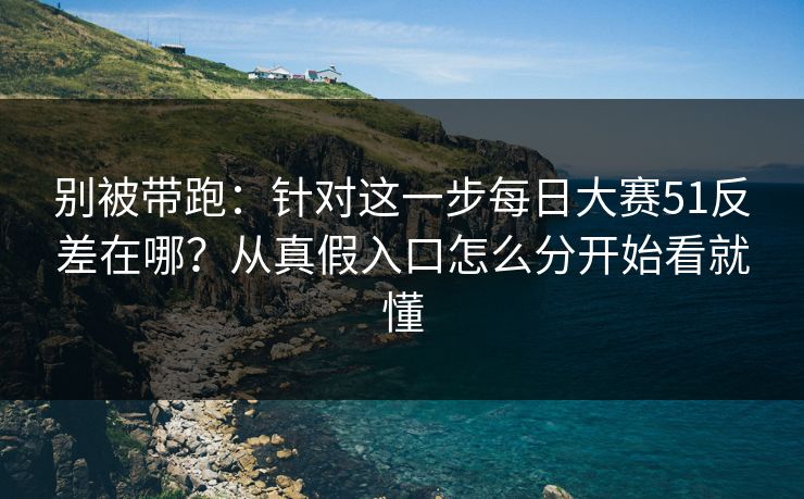 别被带跑：针对这一步每日大赛51反差在哪？从真假入口怎么分开始看就懂
