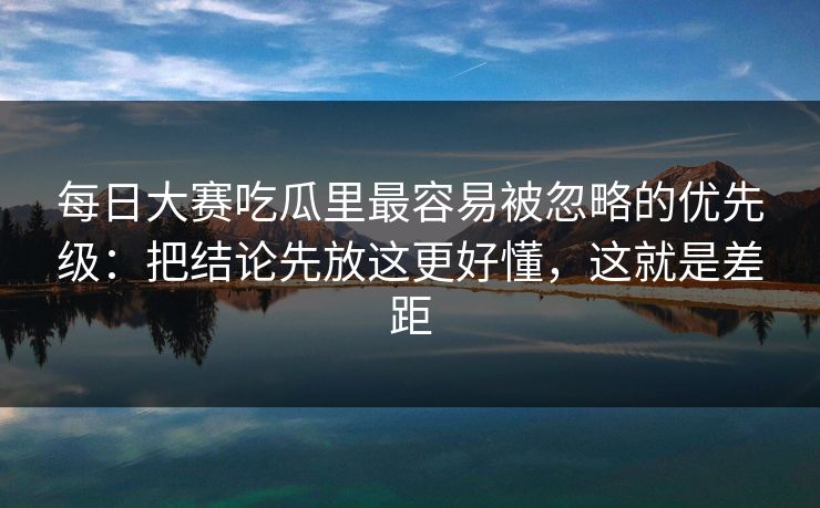 每日大赛吃瓜里最容易被忽略的优先级：把结论先放这更好懂，这就是差距