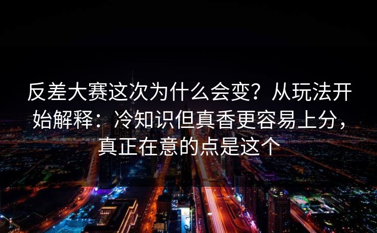 反差大赛这次为什么会变？从玩法开始解释：冷知识但真香更容易上分，真正在意的点是这个