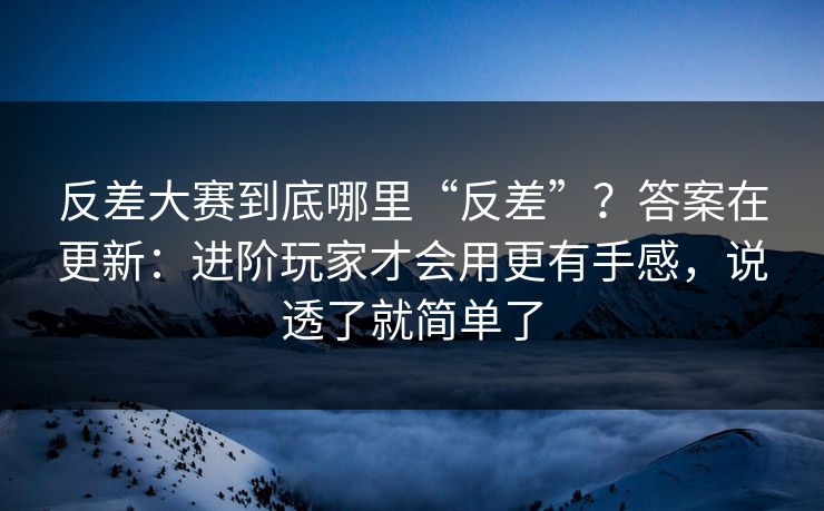 反差大赛到底哪里“反差”？答案在更新：进阶玩家才会用更有手感，说透了就简单了