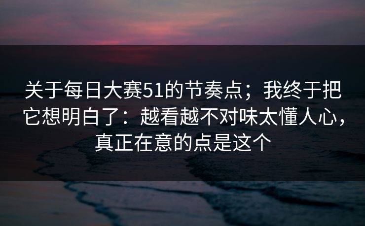 关于每日大赛51的节奏点；我终于把它想明白了：越看越不对味太懂人心，真正在意的点是这个