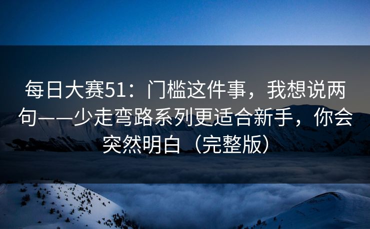每日大赛51：门槛这件事，我想说两句——少走弯路系列更适合新手，你会突然明白（完整版）