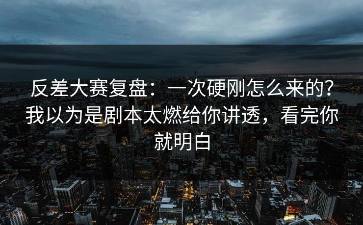 反差大赛复盘：一次硬刚怎么来的？我以为是剧本太燃给你讲透，看完你就明白