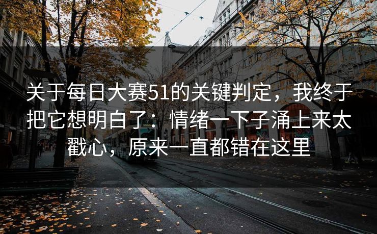 关于每日大赛51的关键判定,我终于把它想明白了:情绪一下子涌上来太戳心,原来一直都错在这里 关于每日大赛51的关键判定,我终于把它想明白了:情绪一下子涌上来太戳心,原来一直都错在这里