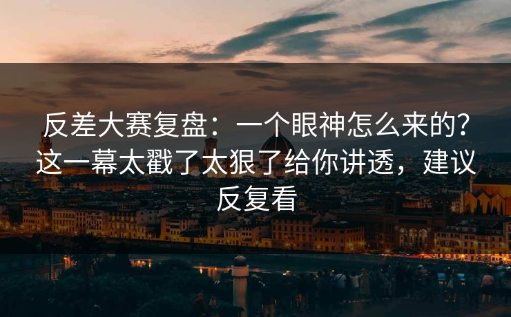 反差大赛复盘：一个眼神怎么来的？这一幕太戳了太狠了给你讲透，建议反复看