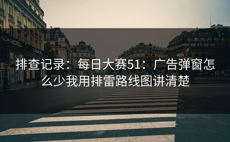 排查记录：每日大赛51：广告弹窗怎么少我用排雷路线图讲清楚