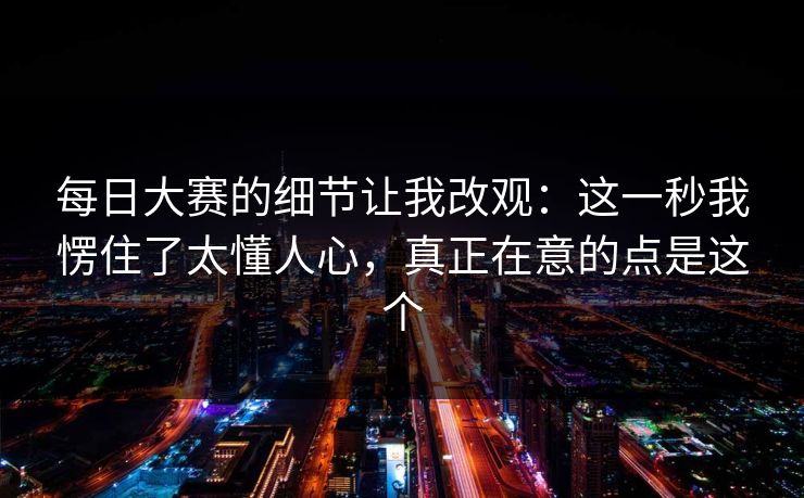每日大赛的细节让我改观：这一秒我愣住了太懂人心，真正在意的点是这个