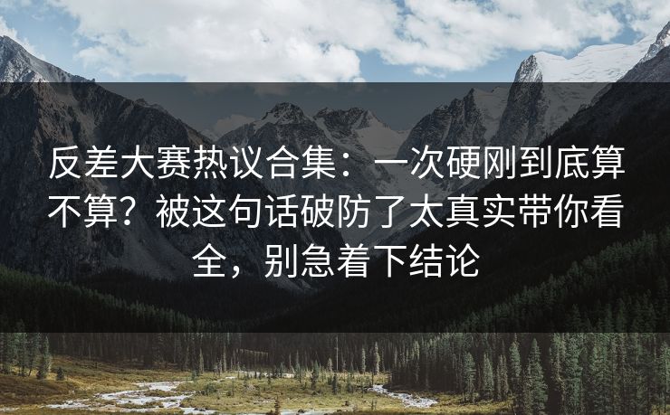 反差大赛热议合集：一次硬刚到底算不算？被这句话破防了太真实带你看全，别急着下结论