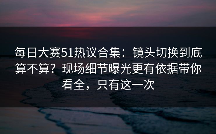 每日大赛51热议合集：镜头切换到底算不算？现场细节曝光更有依据带你看全，只有这一次