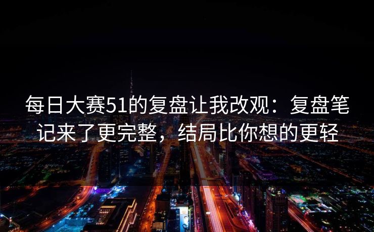 每日大赛51的复盘让我改观：复盘笔记来了更完整，结局比你想的更轻