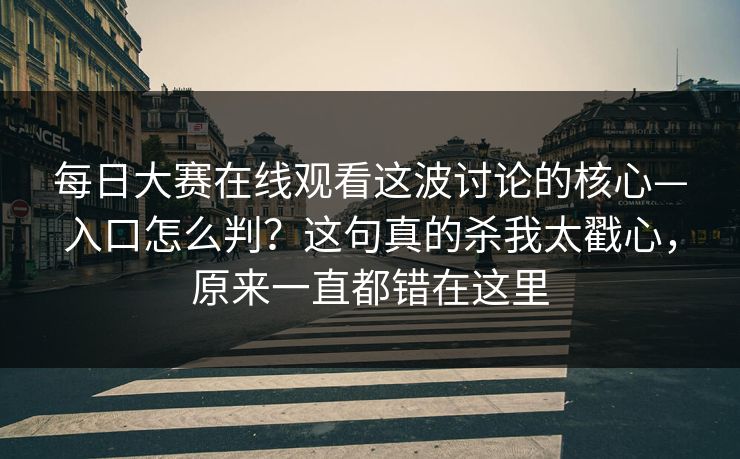 每日大赛在线观看这波讨论的核心—入口怎么判？这句真的杀我太戳心，原来一直都错在这里