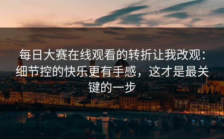 每日大赛在线观看的转折让我改观：细节控的快乐更有手感，这才是最关键的一步