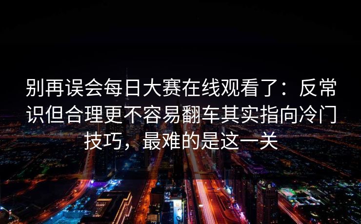 别再误会每日大赛在线观看了：反常识但合理更不容易翻车其实指向冷门技巧，最难的是这一关