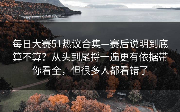 每日大赛51热议合集—赛后说明到底算不算？从头到尾捋一遍更有依据带你看全，但很多人都看错了